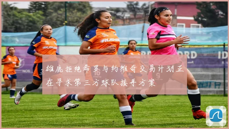 雄鹿拒绝希罗与约维奇交易计划正在寻求第三方球队接手方案