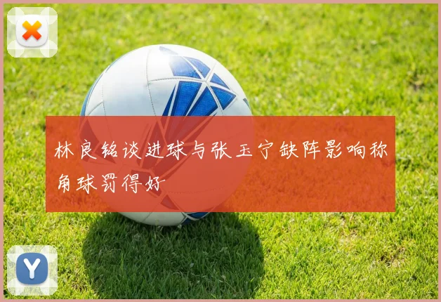 林良铭谈进球与张玉宁缺阵影响称角球罚得好