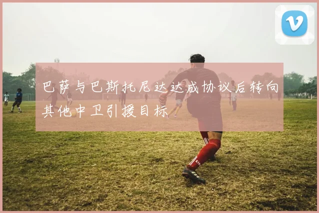 巴萨与巴斯托尼达达成协议后转向其他中卫引援目标
