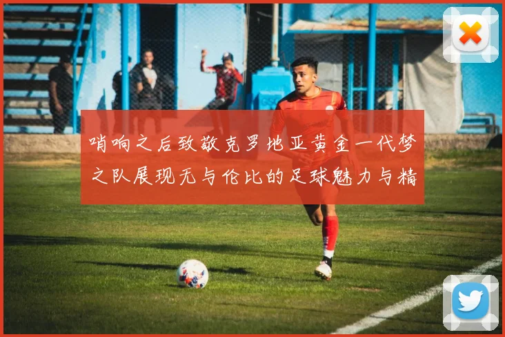 哨响之后致敬克罗地亚黄金一代梦之队展现无与伦比的足球魅力与精神
