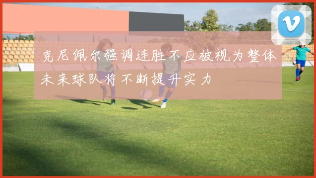 克尼佩尔强调连胜不应被视为整体未来球队将不断提升实力