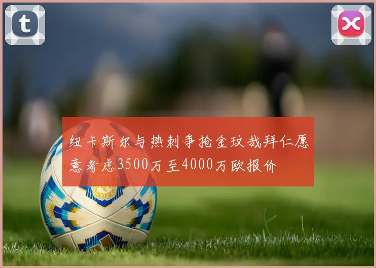 纽卡斯尔与热刺争抢金玟哉拜仁愿意考虑3500万至4000万欧报价