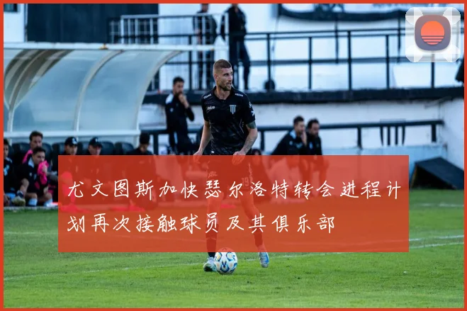 尤文图斯加快瑟尔洛特转会进程计划再次接触球员及其俱乐部