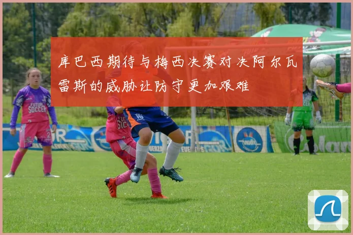 库巴西期待与梅西决赛对决阿尔瓦雷斯的威胁让防守更加艰难