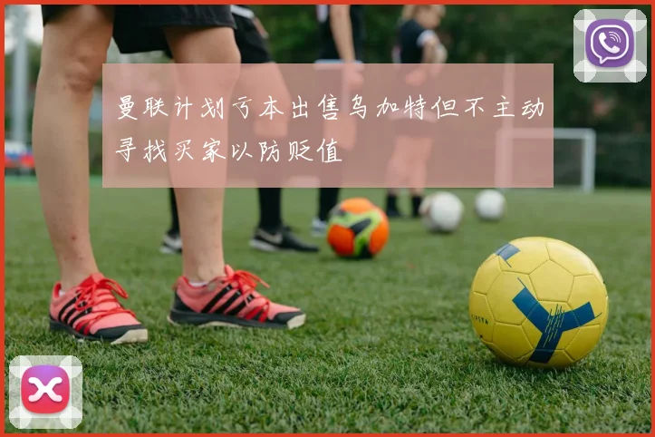曼联计划亏本出售乌加特但不主动寻找买家以防贬值