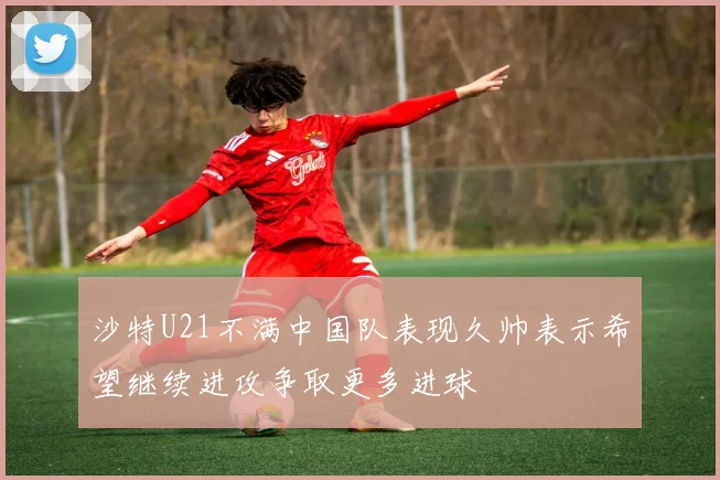 沙特U21不满中国队表现久帅表示希望继续进攻争取更多进球